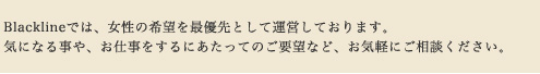 Blacklineでは、女性の希望を最優先として運営しております。気になる事や、お仕事をするにあたってのご要望など、お気軽にご相談ください。